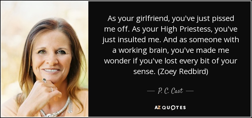 As your girlfriend, you've just pissed me off. As your High Priestess, you've just insulted me. And as someone with a working brain, you've made me wonder if you've lost every bit of your sense. (Zoey Redbird) - P. C. Cast