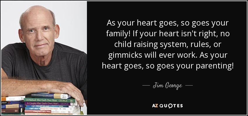 As your heart goes, so goes your family! If your heart isn't right, no child raising system, rules, or gimmicks will ever work. As your heart goes, so goes your parenting! - Jim George