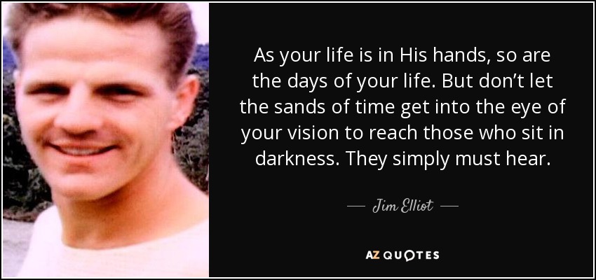As your life is in His hands, so are the days of your life. But don’t let the sands of time get into the eye of your vision to reach those who sit in darkness. They simply must hear. - Jim Elliot