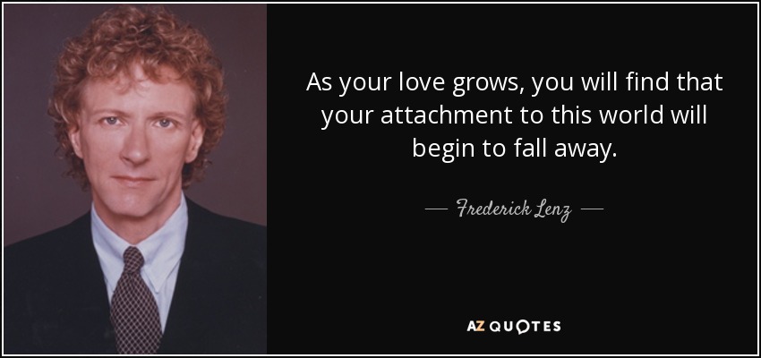 As your love grows, you will find that your attachment to this world will begin to fall away. - Frederick Lenz