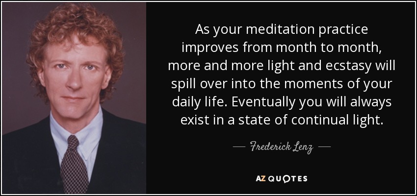 As your meditation practice improves from month to month, more and more light and ecstasy will spill over into the moments of your daily life. Eventually you will always exist in a state of continual light. - Frederick Lenz