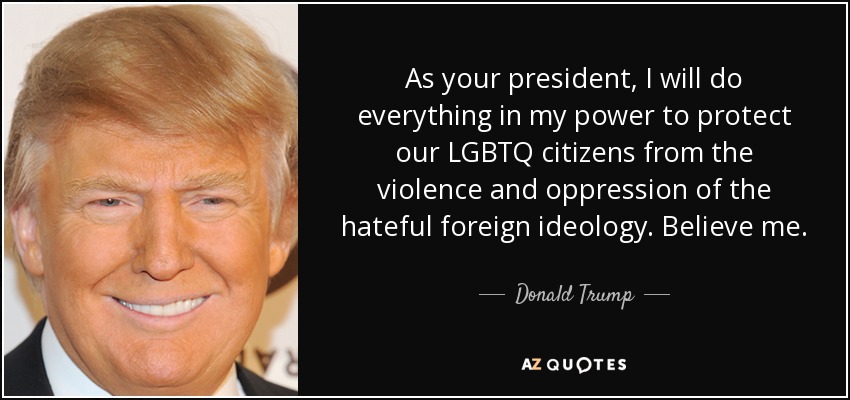 As your president, I will do everything in my power to protect our LGBTQ citizens from the violence and oppression of the hateful foreign ideology. Believe me. - Donald Trump