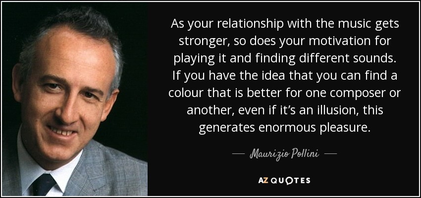 As your relationship with the music gets stronger, so does your motivation for playing it and finding different sounds. If you have the idea that you can find a colour that is better for one composer or another, even if it’s an illusion, this generates enormous pleasure. - Maurizio Pollini