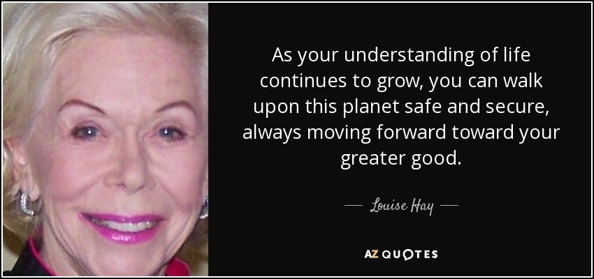 As your understanding of life continues to grow, you can walk upon this planet safe and secure, always moving forward toward your greater good. - Louise Hay
