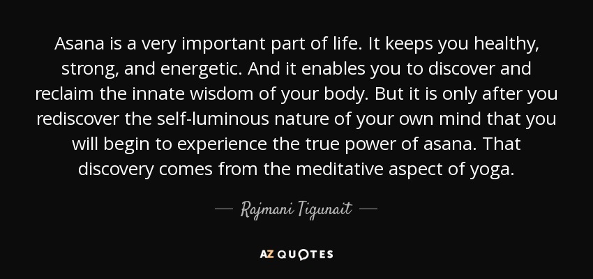 Asana is a very important part of life. It keeps you healthy, strong, and energetic. And it enables you to discover and reclaim the innate wisdom of your body. But it is only after you rediscover the self-luminous nature of your own mind that you will begin to experience the true power of asana. That discovery comes from the meditative aspect of yoga. - Rajmani Tigunait