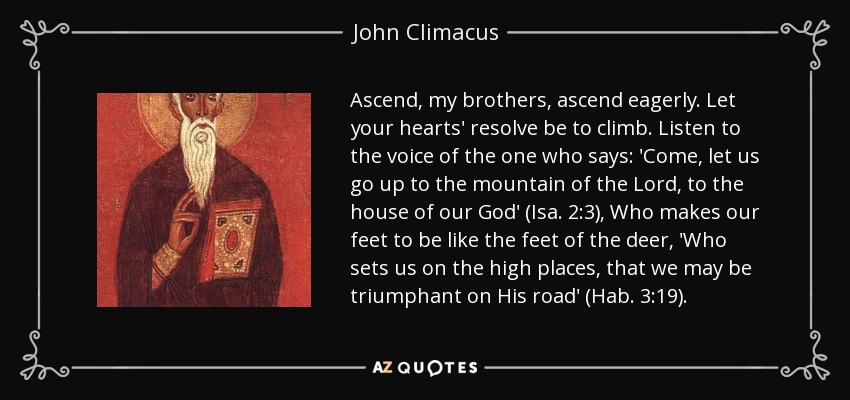 Ascend, my brothers, ascend eagerly. Let your hearts' resolve be to climb. Listen to the voice of the one who says: 'Come, let us go up to the mountain of the Lord, to the house of our God' (Isa. 2:3), Who makes our feet to be like the feet of the deer, 'Who sets us on the high places, that we may be triumphant on His road' (Hab. 3:19). - John Climacus