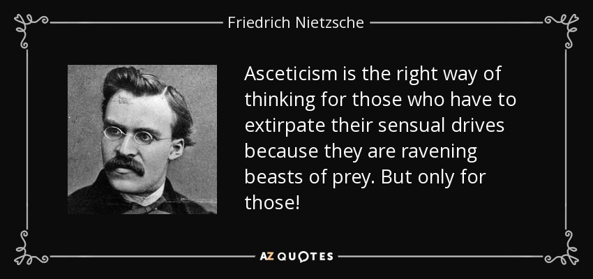 Asceticism is the right way of thinking for those who have to extirpate their sensual drives because they are ravening beasts of prey. But only for those! - Friedrich Nietzsche