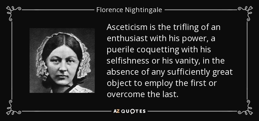 Asceticism is the trifling of an enthusiast with his power, a puerile coquetting with his selfishness or his vanity, in the absence of any sufficiently great object to employ the first or overcome the last. - Florence Nightingale