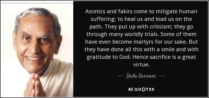 Ascetics and fakirs come to mitigate human suffering; to heal us and lead us on the path. They put up with criticism; they go through many worldly trials. Some of them have even become martyrs for our sake. But they have done all this with a smile and with gratitude to God. Hence sacrifice is a great virtue. - Dada Vaswani