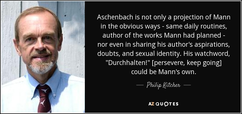 Aschenbach is not only a projection of Mann in the obvious ways - same daily routines, author of the works Mann had planned - nor even in sharing his author's aspirations, doubts, and sexual identity. His watchword, 