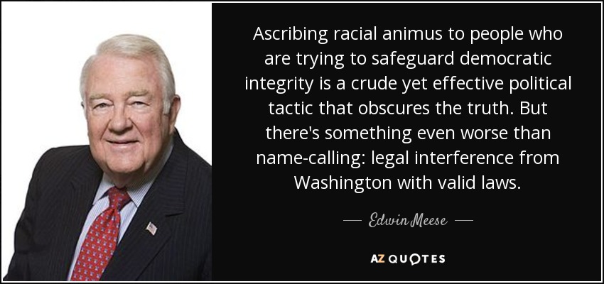 Ascribing racial animus to people who are trying to safeguard democratic integrity is a crude yet effective political tactic that obscures the truth. But there's something even worse than name-calling: legal interference from Washington with valid laws. - Edwin Meese
