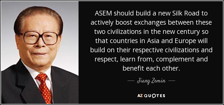 ASEM should build a new Silk Road to actively boost exchanges between these two civilizations in the new century so that countries in Asia and Europe will build on their respective civilizations and respect, learn from, complement and benefit each other. - Jiang Zemin