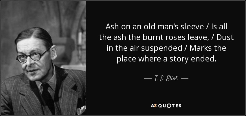 Ash on an old man's sleeve / Is all the ash the burnt roses leave, / Dust in the air suspended / Marks the place where a story ended. - T. S. Eliot