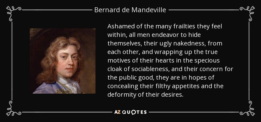 Ashamed of the many frailties they feel within, all men endeavor to hide themselves, their ugly nakedness, from each other, and wrapping up the true motives of their hearts in the specious cloak of sociableness, and their concern for the public good, they are in hopes of concealing their filthy appetites and the deformity of their desires. - Bernard de Mandeville