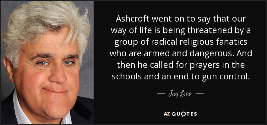 Ashcroft went on to say that our way of life is being threatened by a group of radical religious fanatics who are armed and dangerous. And then he called for prayers in the schools and an end to gun control. - Jay Leno