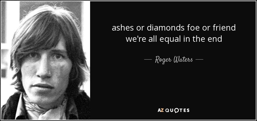 ashes or diamonds foe or friend we're all equal in the end - Roger Waters