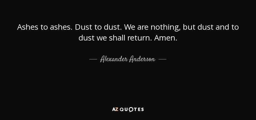 Ashes to ashes. Dust to dust. We are nothing, but dust and to dust we shall return. Amen. - Alexander Anderson