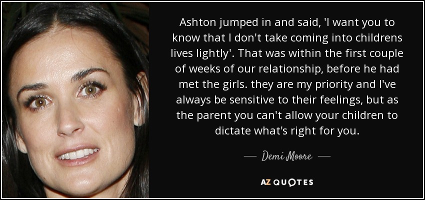 Ashton jumped in and said, 'I want you to know that I don't take coming into childrens lives lightly'. That was within the first couple of weeks of our relationship, before he had met the girls. they are my priority and I've always be sensitive to their feelings, but as the parent you can't allow your children to dictate what's right for you. - Demi Moore