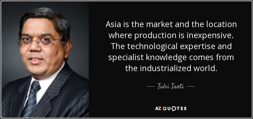 Asia is the market and the location where production is inexpensive. The technological expertise and specialist knowledge comes from the industrialized world. - Tulsi Tanti