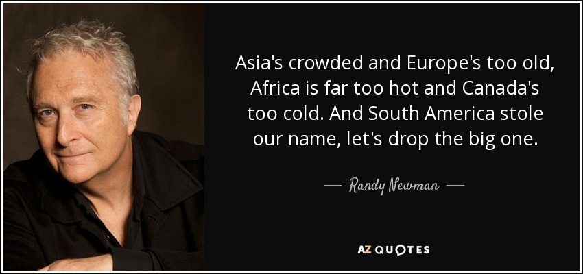 Asia's crowded and Europe's too old, Africa is far too hot and Canada's too cold. And South America stole our name, let's drop the big one. - Randy Newman