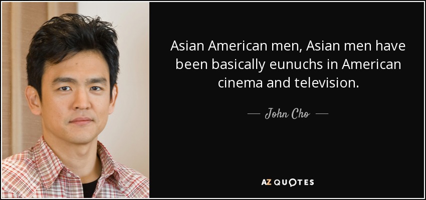 Asian American men, Asian men have been basically eunuchs in American cinema and television. - John Cho