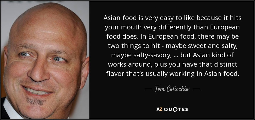 Asian food is very easy to like because it hits your mouth very differently than European food does. In European food, there may be two things to hit - maybe sweet and salty, maybe salty-savory, … but Asian kind of works around, plus you have that distinct flavor that’s usually working in Asian food. - Tom Colicchio