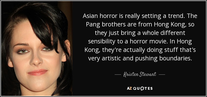 Asian horror is really setting a trend. The Pang brothers are from Hong Kong, so they just bring a whole different sensibility to a horror movie. In Hong Kong, they're actually doing stuff that's very artistic and pushing boundaries. - Kristen Stewart