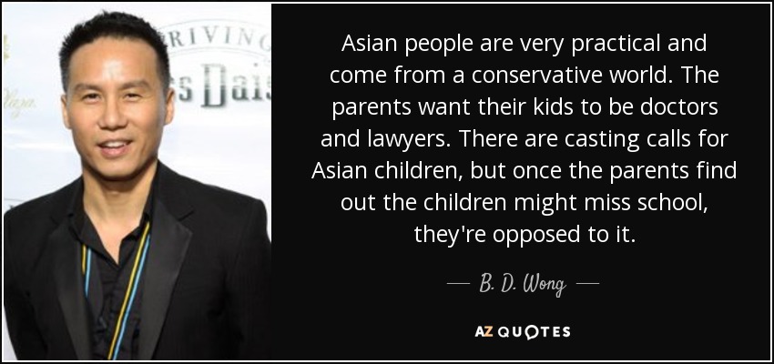 Asian people are very practical and come from a conservative world. The parents want their kids to be doctors and lawyers. There are casting calls for Asian children, but once the parents find out the children might miss school, they're opposed to it. - B. D. Wong
