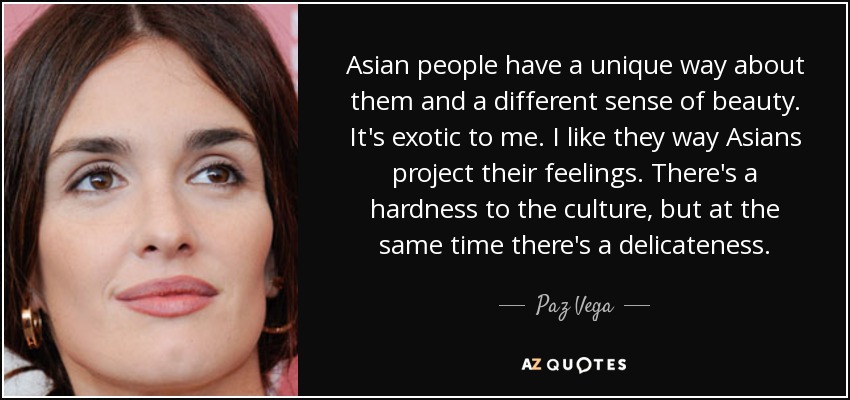 Asian people have a unique way about them and a different sense of beauty. It's exotic to me. I like they way Asians project their feelings. There's a hardness to the culture, but at the same time there's a delicateness. - Paz Vega