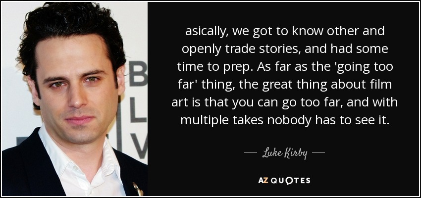 asically, we got to know other and openly trade stories, and had some time to prep. As far as the 'going too far' thing, the great thing about film art is that you can go too far, and with multiple takes nobody has to see it. - Luke Kirby