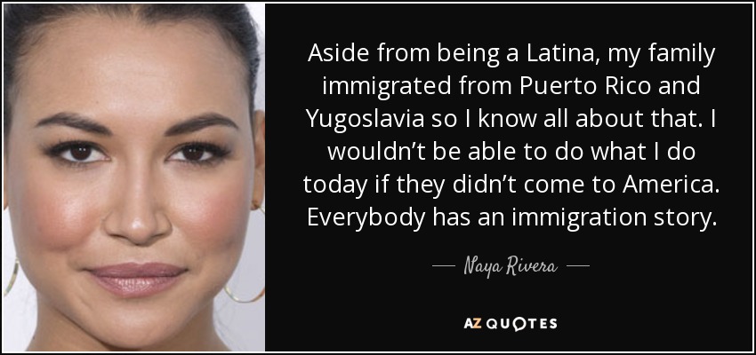 Aside from being a Latina, my family immigrated from Puerto Rico and Yugoslavia so I know all about that. I wouldn’t be able to do what I do today if they didn’t come to America. Everybody has an immigration story. - Naya Rivera