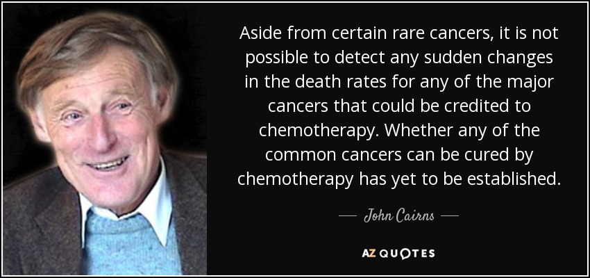 Aside from certain rare cancers, it is not possible to detect any sudden changes in the death rates for any of the major cancers that could be credited to chemotherapy. Whether any of the common cancers can be cured by chemotherapy has yet to be established. - John Cairns