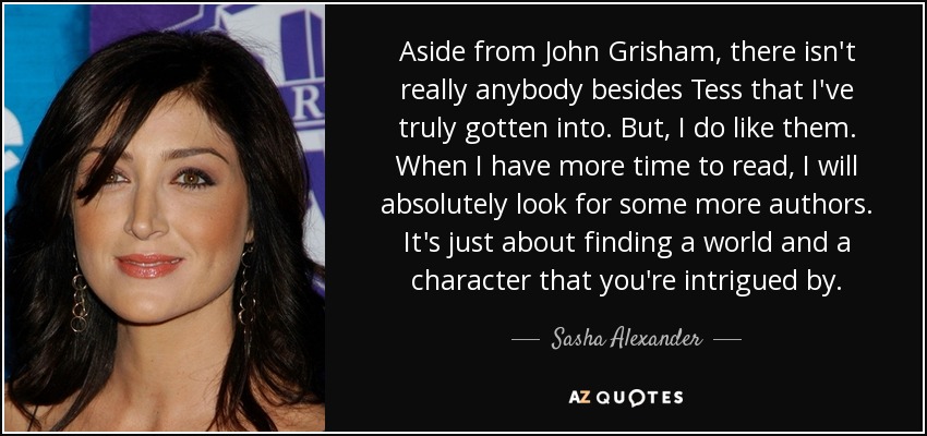 Aside from John Grisham, there isn't really anybody besides Tess that I've truly gotten into. But, I do like them. When I have more time to read, I will absolutely look for some more authors. It's just about finding a world and a character that you're intrigued by. - Sasha Alexander