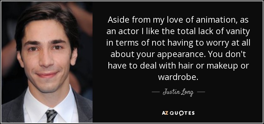 Aside from my love of animation, as an actor I like the total lack of vanity in terms of not having to worry at all about your appearance. You don't have to deal with hair or makeup or wardrobe. - Justin Long