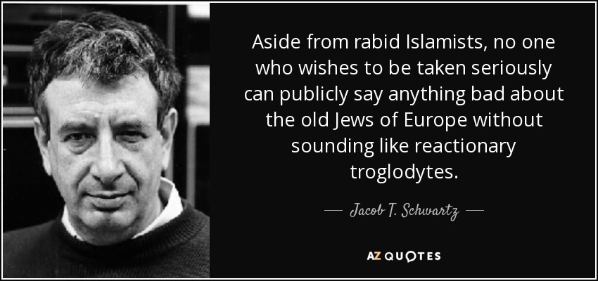 Aside from rabid Islamists, no one who wishes to be taken seriously can publicly say anything bad about the old Jews of Europe without sounding like reactionary troglodytes. - Jacob T. Schwartz