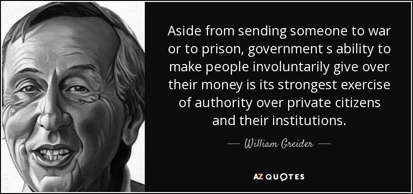 Aside from sending someone to war or to prison, government s ability to make people involuntarily give over their money is its strongest exercise of authority over private citizens and their institutions. - William Greider