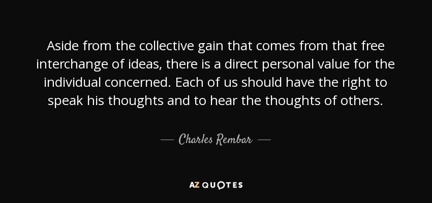 Aside from the collective gain that comes from that free interchange of ideas, there is a direct personal value for the individual concerned. Each of us should have the right to speak his thoughts and to hear the thoughts of others. - Charles Rembar