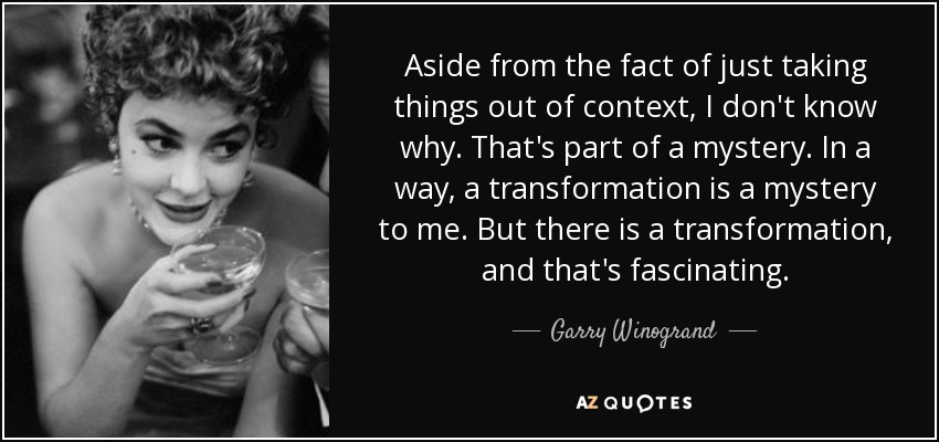 Aside from the fact of just taking things out of context, I don't know why. That's part of a mystery. In a way, a transformation is a mystery to me. But there is a transformation, and that's fascinating. - Garry Winogrand