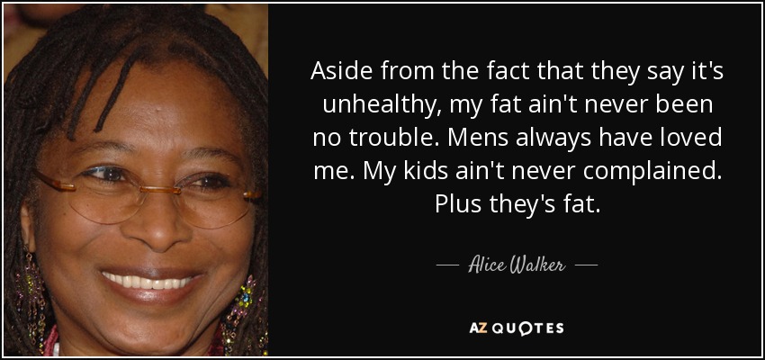 Aside from the fact that they say it's unhealthy, my fat ain't never been no trouble. Mens always have loved me. My kids ain't never complained. Plus they's fat. - Alice Walker