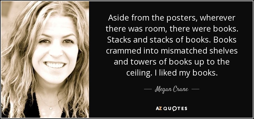 Aside from the posters, wherever there was room, there were books. Stacks and stacks of books. Books crammed into mismatched shelves and towers of books up to the ceiling. I liked my books. - Megan Crane