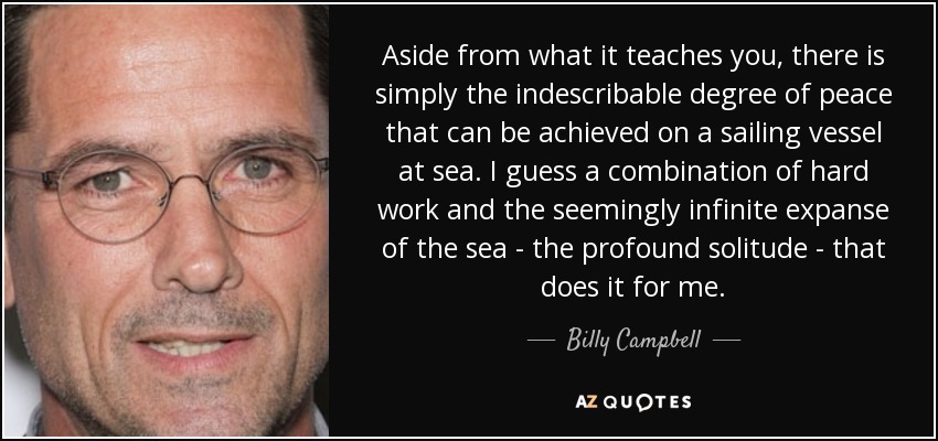 Aside from what it teaches you, there is simply the indescribable degree of peace that can be achieved on a sailing vessel at sea. I guess a combination of hard work and the seemingly infinite expanse of the sea - the profound solitude - that does it for me. - Billy Campbell