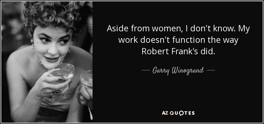 Aside from women, I don't know. My work doesn't function the way Robert Frank's did. - Garry Winogrand