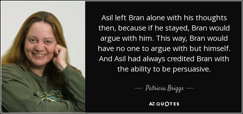 Asil left Bran alone with his thoughts then, because if he stayed, Bran would argue with him. This way, Bran would have no one to argue with but himself. And Asil had always credited Bran with the ability to be persuasive. - Patricia Briggs