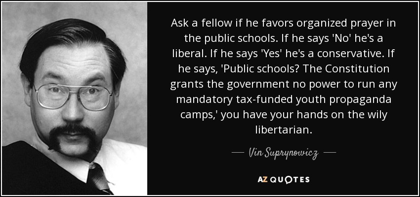 Ask a fellow if he favors organized prayer in the public schools. If he says 'No' he's a liberal. If he says 'Yes' he's a conservative. If he says, 'Public schools? The Constitution grants the government no power to run any mandatory tax-funded youth propaganda camps,' you have your hands on the wily libertarian. - Vin Suprynowicz