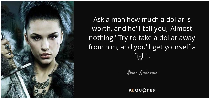 Ask a man how much a dollar is worth, and he'll tell you, 'Almost nothing.' Try to take a dollar away from him, and you'll get yourself a fight. - Ilona Andrews