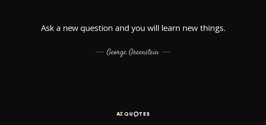 Ask a new question and you will learn new things. - George Greenstein