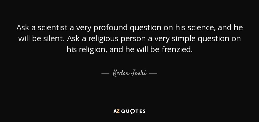 Ask a scientist a very profound question on his science, and he will be silent. Ask a religious person a very simple question on his religion, and he will be frenzied. - Kedar Joshi