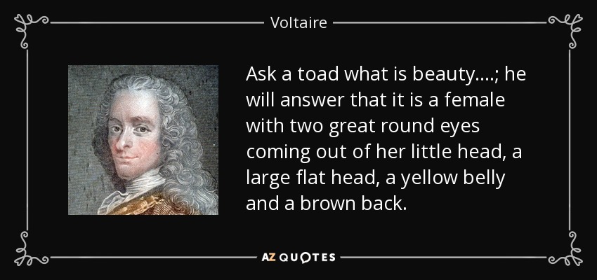 Ask a toad what is beauty....; he will answer that it is a female with two great round eyes coming out of her little head, a large flat head, a yellow belly and a brown back. - Voltaire