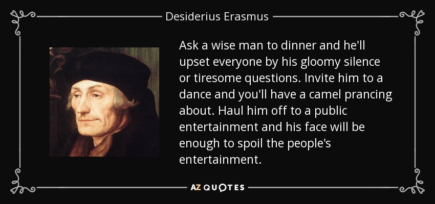 Ask a wise man to dinner and he'll upset everyone by his gloomy silence or tiresome questions. Invite him to a dance and you'll have a camel prancing about. Haul him off to a public entertainment and his face will be enough to spoil the people's entertainment. - Desiderius Erasmus