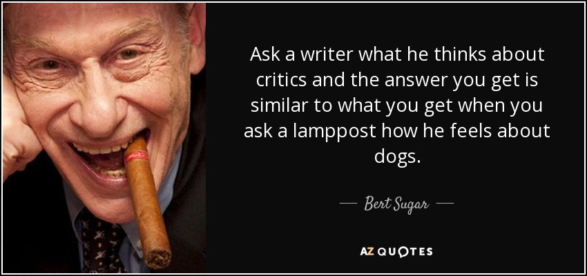 Ask a writer what he thinks about critics and the answer you get is similar to what you get when you ask a lamppost how he feels about dogs. - Bert Sugar